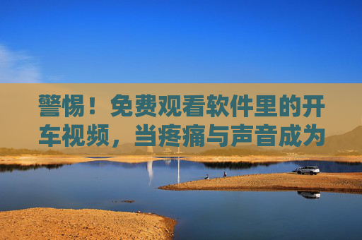 警惕!免费观看软件里的开车视频,当疼痛与声音成为流量陷阱,警惕!免费软件开车视频,疼痛与声音的流量陷阱 警惕!免费观看软件里的开车视频,当疼痛与声音成为流量陷阱,警惕!免费软件开车视频,疼痛与声音的流量陷阱