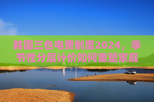 韩国三色电费制度2024，季节性分层计价如何重塑家庭能源消费，韩国2024三色电费制度，季节性分层计价重塑家庭能源消费