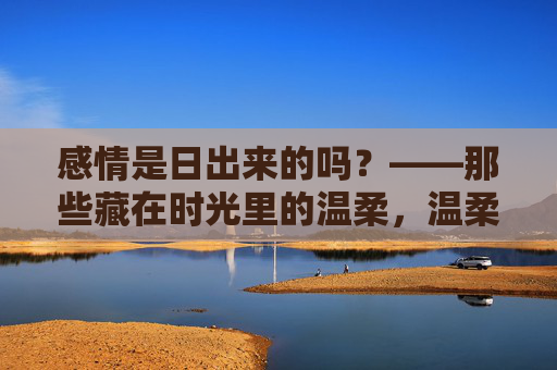 感情是日出来的吗?——那些藏在时光里的温柔,温柔如日出,藏在时光里 感情是日出来的吗?——那些藏在时光里的温柔,温柔如日出,藏在时光里