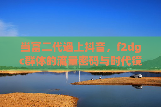 当富二代遇上抖音,f2dgc群体的流量密码与时代镜像,抖音f2dgc,富二代的流量密码与时代镜像 当富二代遇上抖音,f2dgc群体的流量密码与时代镜像,抖音f2dgc,富二代的流量密码与时代镜像