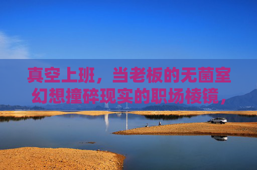 真空上班,当老板的无菌室幻想撞碎现实的职场棱镜,老板的无菌室幻想撞碎职场棱镜 真空上班,当老板的无菌室幻想撞碎现实的职场棱镜,老板的无菌室幻想撞碎职场棱镜