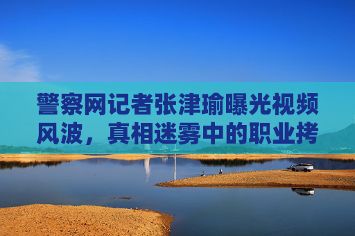 警察网记者张津瑜曝光视频风波，真相迷雾中的职业拷问与边界警示，张津瑜视频风波，真相迷雾中的职业拷问与边界警示