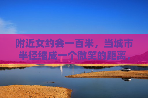 附近女约会一百米,当城市半径缩成一个微笑的距离,百米微笑,城市半径缩成约会距离 附近女约会一百米,当城市半径缩成一个微笑的距离,百米微笑,城市半径缩成约会距离