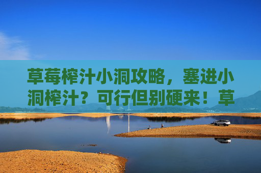 草莓榨汁小洞攻略,塞进小洞榨汁?可行但别硬来!草莓榨汁小洞攻略,塞得进,但别硬来! 草莓榨汁小洞攻略,塞进小洞榨汁?可行但别硬来!草莓榨汁小洞攻略,塞得进,但别硬来!