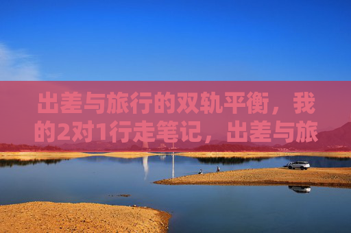 出差与旅行的双轨平衡，我的2对1行走笔记，出差与旅行的双轨平衡行走笔记