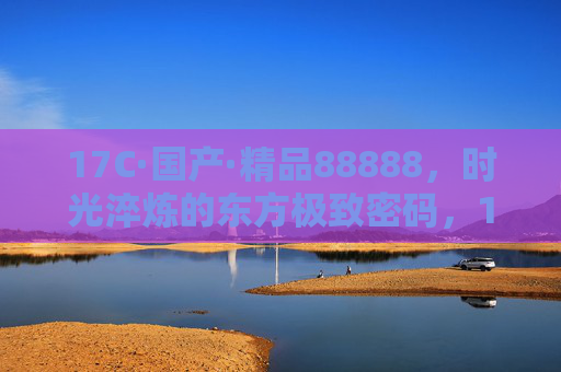 17C·国产·精品88888,时光淬炼的东方极致密码,17C国产精品88888,时光淬炼的东方极致密码 17C·国产·精品88888,时光淬炼的东方极致密码,17C国产精品88888,时光淬炼的东方极致密码