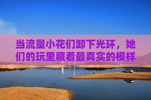 当流量小花们卸下光环,她们的玩里藏着最真实的模样,卸下光环,流量小花玩里见真我 当流量小花们卸下光环,她们的玩里藏着最真实的模样,卸下光环,流量小花玩里见真我