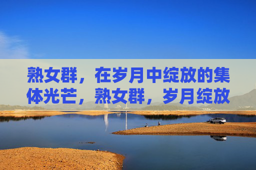 熟女群,在岁月中绽放的集体光芒,熟女群,岁月绽放的集体光芒 熟女群,在岁月中绽放的集体光芒,熟女群,岁月绽放的集体光芒
