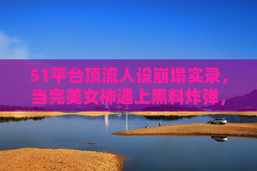 51平台顶流人设崩塌实录,当完美女神遇上黑料炸弹,反差婊的滤镜碎了一地,顶流女神人设崩塌,完美滤镜碎,黑料炸反差婊 51平台顶流人设崩塌实录,当完美女神遇上黑料炸弹,反差婊的滤镜碎了一地,顶流女神人设崩塌,完美滤镜碎,黑料炸反差婊