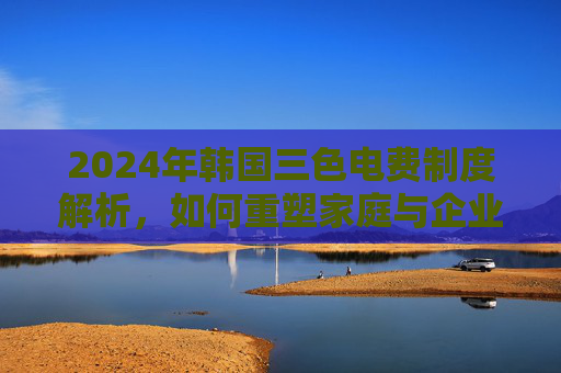 2024年韩国三色电费制度解析,如何重塑家庭与企业用电格局?2024年韩国三色电费制度重塑家庭与企业用电格局 2024年韩国三色电费制度解析,如何重塑家庭与企业用电格局?2024年韩国三色电费制度重塑家庭与企业用电格局