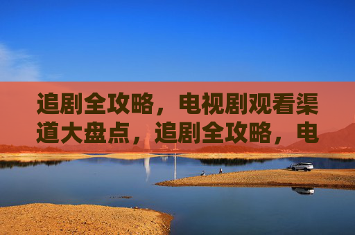 追剧全攻略，电视剧观看渠道大盘点，追剧全攻略，电视剧观看渠道大盘点