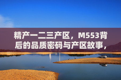 精产一二三产区，M553背后的品质密码与产区故事，精产一二三产区，M553的品质密码与产区故事