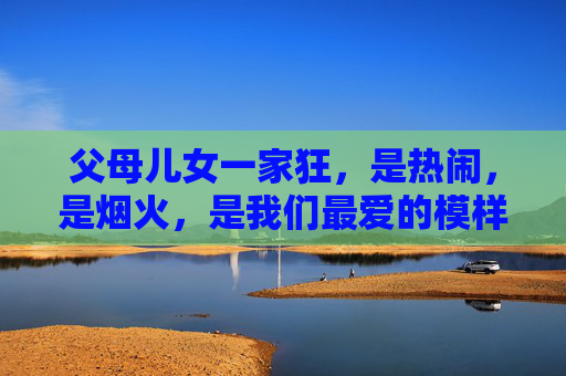 父母儿女一家狂,是热闹,是烟火,是我们最爱的模样,父母儿女一家狂,热闹烟火爱模样 父母儿女一家狂,是热闹,是烟火,是我们最爱的模样,父母儿女一家狂,热闹烟火爱模样