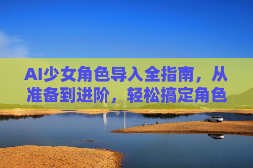 AI少女角色导入全指南,从准备到进阶,轻松搞定角色进入,AI少女角色导入,从准备到进阶全指南 AI少女角色导入全指南,从准备到进阶,轻松搞定角色进入,AI少女角色导入,从准备到进阶全指南
