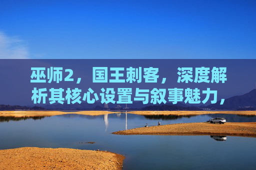 巫师2,国王刺客,深度解析其核心设置与叙事魅力,巫师2,国王刺客,核心设置与叙事魅力的深度解析 巫师2,国王刺客,深度解析其核心设置与叙事魅力,巫师2,国王刺客,核心设置与叙事魅力的深度解析
