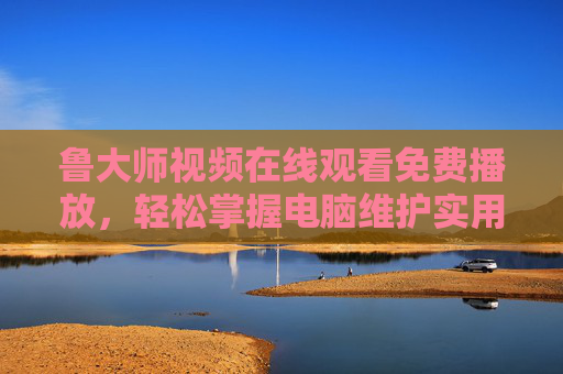 鲁大师视频在线观看免费播放，轻松掌握电脑维护实用技巧，零门槛学习指南，鲁大师免费视频，零门槛学电脑维护实用技巧