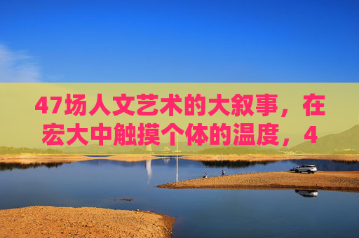 47场人文艺术的大叙事,在宏大中触摸个体的温度,47场人文叙事,宏大中的个体温度 47场人文艺术的大叙事,在宏大中触摸个体的温度,47场人文叙事,宏大中的个体温度