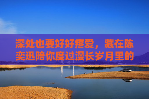 深处也要好好疼爱,藏在陈奕迅陪你度过漫长岁月里的温柔告白,陈奕迅漫长岁月深处的温柔疼爱 深处也要好好疼爱,藏在陈奕迅陪你度过漫长岁月里的温柔告白,陈奕迅漫长岁月深处的温柔疼爱