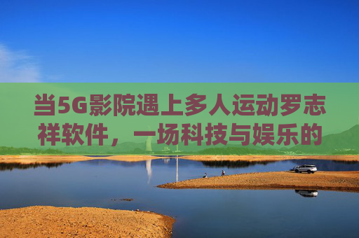 当5G影院遇上多人运动罗志祥软件,一场科技与娱乐的沉浸式狂欢,5G影院×多人运动罗志祥软件,沉浸式科技娱乐狂欢 当5G影院遇上多人运动罗志祥软件,一场科技与娱乐的沉浸式狂欢,5G影院×多人运动罗志祥软件,沉浸式科技娱乐狂欢