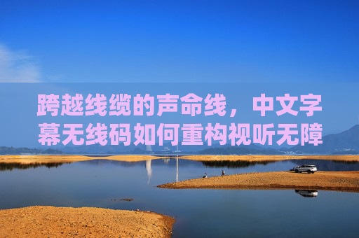 跨越线缆的声命线,中文字幕无线码如何重构视听无障碍体验,中文字幕无线码,跨越线缆的生命线,重构视听无障碍体验 跨越线缆的声命线,中文字幕无线码如何重构视听无障碍体验,中文字幕无线码,跨越线缆的生命线,重构视听无障碍体验