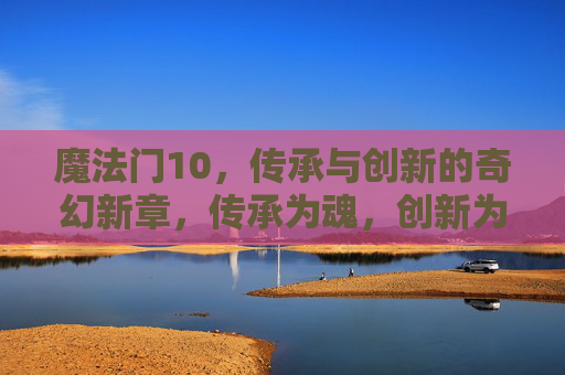 魔法门10,传承与创新的奇幻新章,传承为魂,创新为魄,魔法门10奇幻新章 魔法门10,传承与创新的奇幻新章,传承为魂,创新为魄,魔法门10奇幻新章