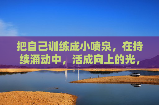 把自己训练成小喷泉,在持续涌动中,活成向上的光,涌动向上,自成光芒 把自己训练成小喷泉,在持续涌动中,活成向上的光,涌动向上,自成光芒