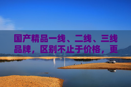国产精品一线、二线、三线品牌，区别不止于价格，更在价值与定位，国产精品品牌线级差异，不止于价格，更在价值与定位