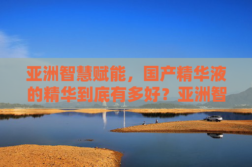 亚洲智慧赋能,国产精华液的精华到底有多好?亚洲智慧赋能,国产精华液的精华到底有多硬核? 亚洲智慧赋能,国产精华液的精华到底有多好?亚洲智慧赋能,国产精华液的精华到底有多硬核?