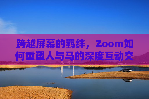 跨越屏幕的羁绊,Zoom如何重塑人与马的深度互动交流,Zoom,跨越屏幕重塑人与马的深度互动 跨越屏幕的羁绊,Zoom如何重塑人与马的深度互动交流,Zoom,跨越屏幕重塑人与马的深度互动