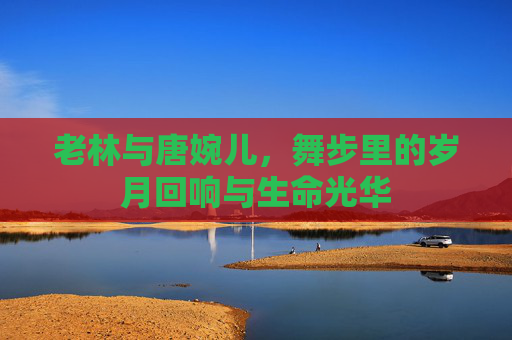 老林与唐婉儿,舞步里的岁月回响与生命光华 老林与唐婉儿,舞步里的岁月回响与生命光华