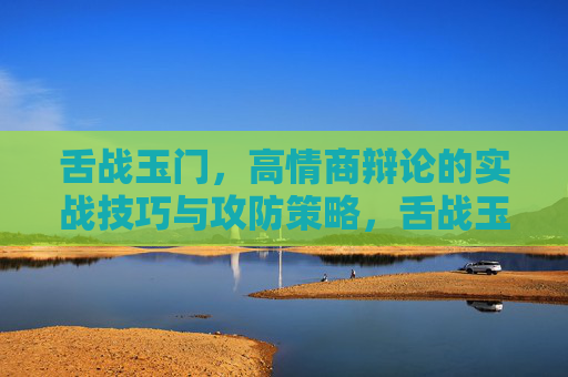 舌战玉门,高情商辩论的实战技巧与攻防策略,舌战玉门,高情商辩论的实战技巧与攻防策略 舌战玉门,高情商辩论的实战技巧与攻防策略,舌战玉门,高情商辩论的实战技巧与攻防策略