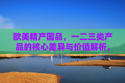 欧美精产国品,一二三类产品的核心差异与价值解析,欧美精产国品一二三类产品的核心差异与价值解析 欧美精产国品,一二三类产品的核心差异与价值解析,欧美精产国品一二三类产品的核心差异与价值解析