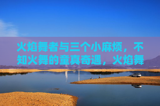 火焰舞者与三个小麻烦,不知火舞的童真奇遇,火焰舞者与三个小麻烦的童真奇遇 火焰舞者与三个小麻烦,不知火舞的童真奇遇,火焰舞者与三个小麻烦的童真奇遇