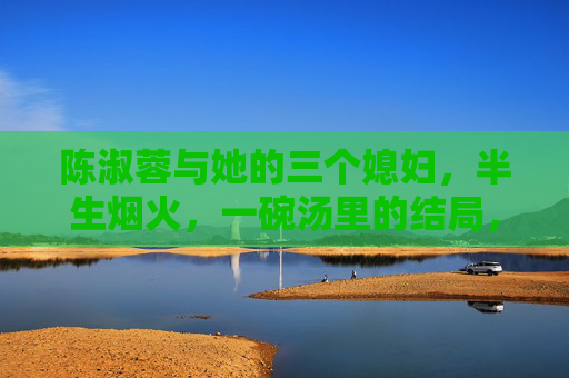 陈淑蓉与她的三个媳妇,半生烟火,一碗汤里的结局,陈淑蓉与三媳,半生烟火一碗汤的结局 陈淑蓉与她的三个媳妇,半生烟火,一碗汤里的结局,陈淑蓉与三媳,半生烟火一碗汤的结局