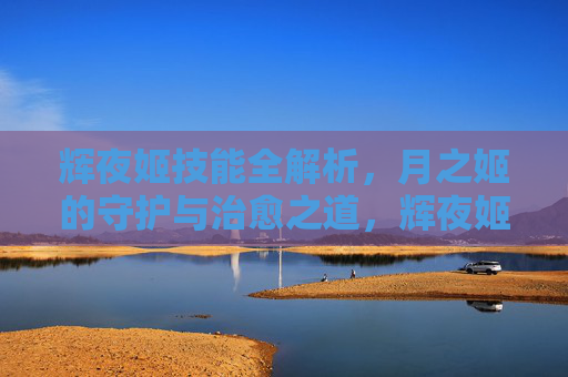 辉夜姬技能全解析,月之姬的守护与治愈之道,辉夜姬技能全解析,月之姬的守护与治愈之道 辉夜姬技能全解析,月之姬的守护与治愈之道,辉夜姬技能全解析,月之姬的守护与治愈之道