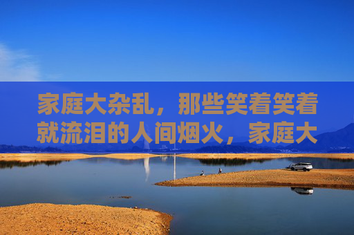 家庭大杂乱,那些笑着笑着就流泪的人间烟火,家庭大杂乱,笑着流泪的人间烟火 家庭大杂乱,那些笑着笑着就流泪的人间烟火,家庭大杂乱,笑着流泪的人间烟火