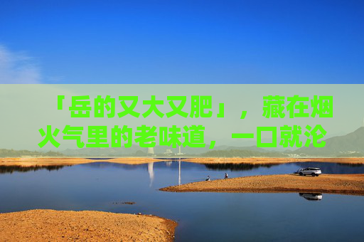 「岳的又大又肥」,藏在烟火气里的老味道,一口就沦陷,岳的又大又肥,烟火气里的老味道,一口就沦陷 「岳的又大又肥」,藏在烟火气里的老味道,一口就沦陷,岳的又大又肥,烟火气里的老味道,一口就沦陷