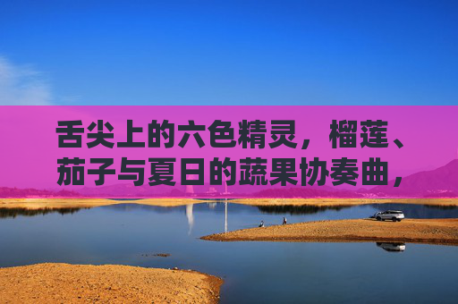 舌尖上的六色精灵,榴莲、茄子与夏日的蔬果协奏曲,舌尖上的六色夏日蔬果协奏曲 舌尖上的六色精灵,榴莲、茄子与夏日的蔬果协奏曲,舌尖上的六色夏日蔬果协奏曲