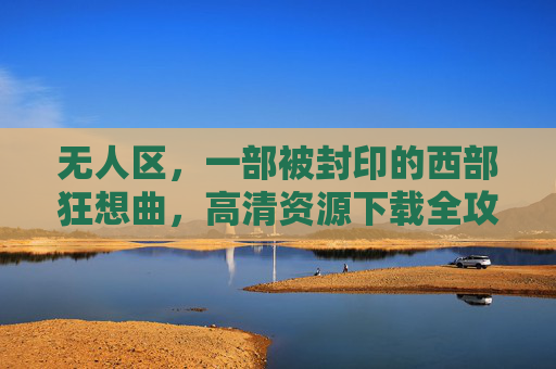 无人区,一部被封印的西部狂想曲,高清资源下载全攻略,无人区,被封印的西部狂想曲高清资源下载全攻略 无人区,一部被封印的西部狂想曲,高清资源下载全攻略,无人区,被封印的西部狂想曲高清资源下载全攻略