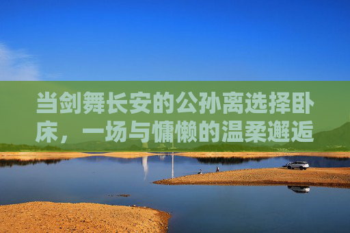 当剑舞长安的公孙离选择卧床,一场与慵懒的温柔邂逅,剑舞长安公孙离,卧榻慵懒温柔邂逅 当剑舞长安的公孙离选择卧床,一场与慵懒的温柔邂逅,剑舞长安公孙离,卧榻慵懒温柔邂逅
