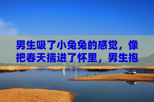 男生吸了小兔兔的感觉,像把春天揣进了怀里,男生抱小兔兔,怀里揣着春天 男生吸了小兔兔的感觉,像把春天揣进了怀里,男生抱小兔兔,怀里揣着春天