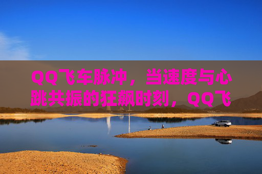 QQ飞车脉冲,当速度与心跳共振的狂飙时刻,QQ飞车脉冲,速度与心跳共振的狂飙时刻 QQ飞车脉冲,当速度与心跳共振的狂飙时刻,QQ飞车脉冲,速度与心跳共振的狂飙时刻
