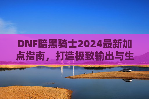 DNF暗黑骑士2024最新加点指南，打造极致输出与生存，2024 DNF暗黑骑士最新加点指南，打造极致输出与生存