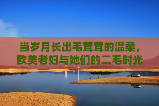 当岁月长出毛茸茸的温柔,欧美老妇与她们的二毛时光,毛茸茸的温柔岁月,欧美老妇的二毛时光 当岁月长出毛茸茸的温柔,欧美老妇与她们的二毛时光,毛茸茸的温柔岁月,欧美老妇的二毛时光