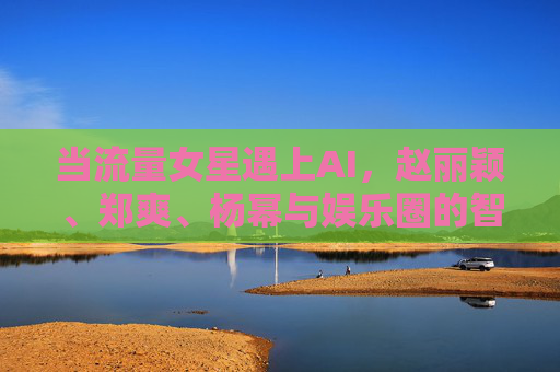 当流量女星遇上AI，赵丽颖、郑爽、杨幂与娱乐圈的智能未来，流量女星遇上AI，赵丽颖郑爽杨幂与娱乐圈智能未来