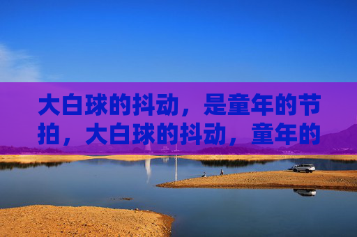 大白球的抖动,是童年的节拍,大白球的抖动,童年的节拍 大白球的抖动,是童年的节拍,大白球的抖动,童年的节拍