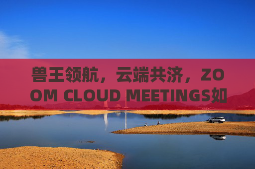 兽王领航,云端共济,ZOOM CLOUD MEETINGS如何重塑协作新生态,ZOOM领航云端,重塑协作新生态 兽王领航,云端共济,ZOOM CLOUD MEETINGS如何重塑协作新生态,ZOOM领航云端,重塑协作新生态