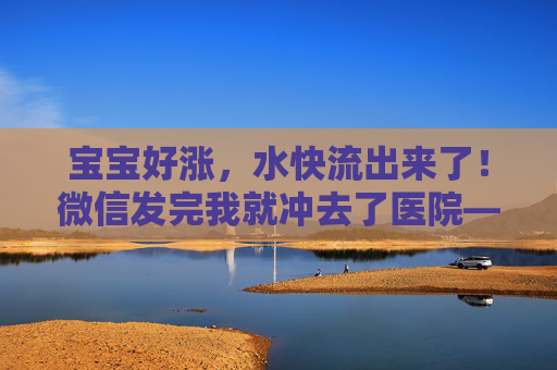 宝宝好涨,水快流出来了!微信发完我就冲去了医院——我的紧急破水实录,紧急破水实录,微信发完直奔医院 宝宝好涨,水快流出来了!微信发完我就冲去了医院——我的紧急破水实录,紧急破水实录,微信发完直奔医院