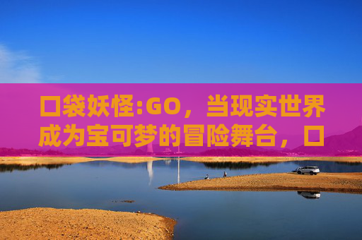 口袋妖怪:GO,当现实世界成为宝可梦的冒险舞台,口袋妖怪GO,现实世界的冒险舞台 口袋妖怪:GO,当现实世界成为宝可梦的冒险舞台,口袋妖怪GO,现实世界的冒险舞台