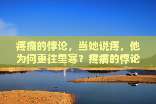 疼痛的悖论,当她说疼,他为何更往里寒?疼痛的悖论,她疼他更往里寒 疼痛的悖论,当她说疼,他为何更往里寒?疼痛的悖论,她疼他更往里寒